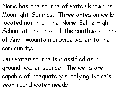 Text Box: Nome has one source of water known as Moonlight Springs.  Three artesian wells     located north of the Nome-Beltz High School at the base of the southwest face of Anvil Mountain provide water to the community. Our water source is classified as a ground  water source.  The wells are  capable of adequately supplying Nomes year-round water needs.