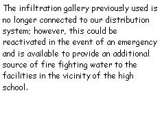 Text Box: The infiltration gallery previously used is no longer connected to our distribution system; however, this could be reactivated in the event of an emergency and is available to provide an additional source of fire fighting water to the facilities in the vicinity of the high school.