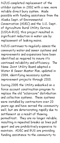 Text Box: NJUS completed replacement of the utilidor system in 2002 with a new, more reliable direct bury system.  Made     possible with funding assistance from the Alaska Dept. of Environmental Conservation (ADEC) and the U.S. Dept. of Agriculture Rural Utility Service (USDA-RUS), this project resulted in significant reduction in water use by replacement of leaking mains.NJUS continues to regularly assess the community water and sewer systems and improvements and expansions have been identified as required to insure its    continued reliability and efficiency.  The Nome Joint Utility Board adopted a   Water & Sewer Master Plan, updated in 2004, identifying necessary system    improvement projects through 2010.  During 2005 the Utility embarked on a force account construction program to replace the old sclaircore distribution and collection systems.  These systems were installed by contractors over 20 years ago and have served the community well, but are deteriorating rapidly due to settlement as a result of thawing permafrost.  They are no longer reliable, resulting in repeated breaks as lines pull apart and are prohibitively expensive to maintain.  ADEC and RUS are providing funding assistance to the community to 