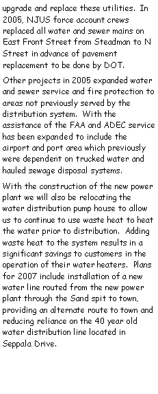 Text Box: upgrade and replace these utilities.  In 2005, NJUS force account crews     replaced all water and sewer mains on East Front Street from Steadman to N Street in advance of pavement replacement to be done by DOT.Other projects in 2005 expanded water and sewer service and fire protection to areas not previously served by the distribution system.  With the assistance of the FAA and ADEC service has been expanded to include the airport and port area which previously were dependent on trucked water and hauled sewage disposal systems.With the construction of the new power plant we will also be relocating the    water distribution pump house to allow us to continue to use waste heat to heat the water prior to distribution.  Adding waste heat to the system results in a significant savings to customers in the operation of their water heaters.  Plans for 2007 include installation of a new water line routed from the new power plant through the Sand spit to town, providing an alternate route to town and reducing reliance on the 40 year old water distribution line located in Seppala Drive.