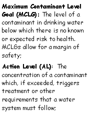 Text Box: Maximum Contaminant Level Goal (MCLG): The level of a contaminant in drinking water below which there is no known or expected risk to health. MCLGs allow for a margin of safety;
Action Level (AL): The concentration of a contaminant which, if exceeded, triggers treatment or other requirements that a water system must follow;